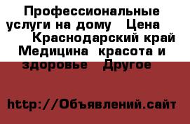 Профессиональные услуги на дому › Цена ­ 500 - Краснодарский край Медицина, красота и здоровье » Другое   
